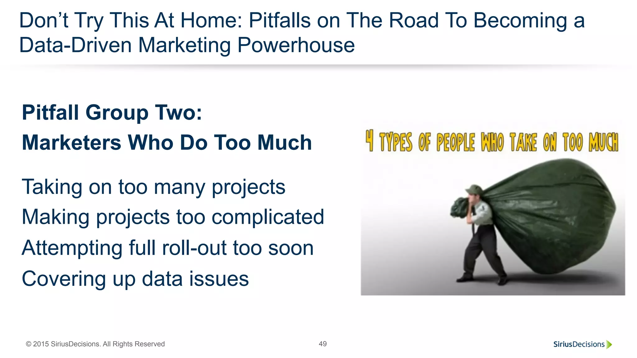 © 2015 SiriusDecisions. All Rights Reserved 49
Don’t Try This At Home: Pitfalls on The Road To Becoming a
Data-Driven Marketing Powerhouse
Pitfall Group Two:
Marketers Who Do Too Much
Taking on too many projects
Making projects too complicated
Attempting full roll-out too soon
Covering up data issues
 
