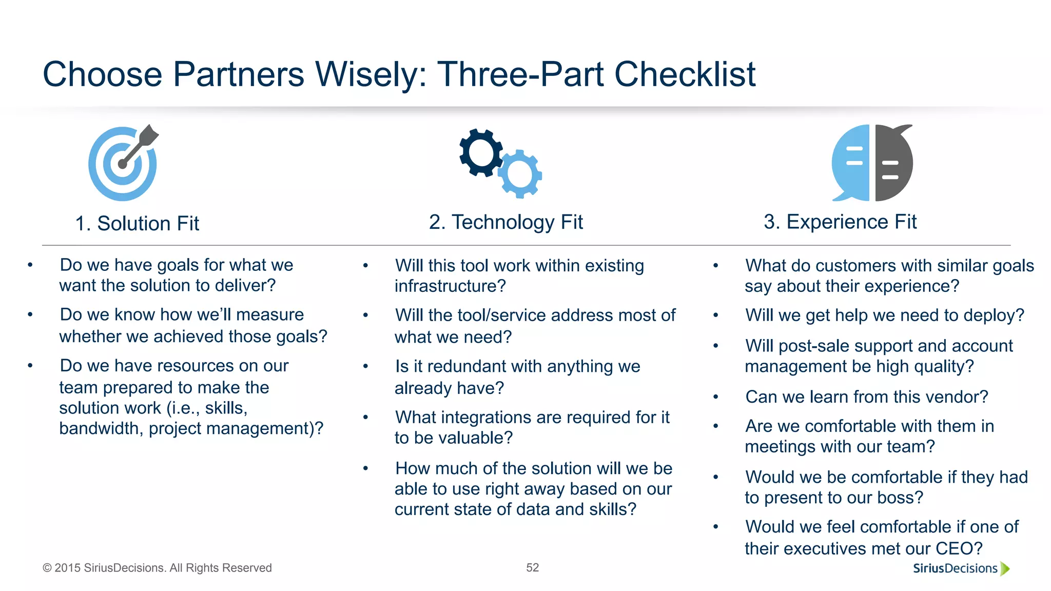 © 2015 SiriusDecisions. All Rights Reserved 52
Choose Partners Wisely: Three-Part Checklist
2. Technology Fit 3. Experience Fit1. Solution Fit
•  Do we have goals for what we
want the solution to deliver?
•  Do we know how we’ll measure
whether we achieved those goals?
•  Do we have resources on our
team prepared to make the
solution work (i.e., skills,
bandwidth, project management)?
•  Will this tool work within existing
infrastructure?
•  Will the tool/service address most of
what we need?
•  Is it redundant with anything we
already have?
•  What integrations are required for it
to be valuable?
•  How much of the solution will we be
able to use right away based on our
current state of data and skills?
•  What do customers with similar goals
say about their experience?
•  Will we get help we need to deploy?
•  Will post-sale support and account
management be high quality?
•  Can we learn from this vendor?
•  Are we comfortable with them in
meetings with our team?
•  Would we be comfortable if they had
to present to our boss?
•  Would we feel comfortable if one of
their executives met our CEO?
 