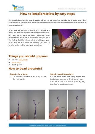 How to bead bracelets by easy steps
My tutorial about how to bead bracelets will let you say good-bye to tedium and be far away from
luxuriousness at the same time. Maybe you will wonder why such normal bead bracelets have the function, go
with me and see it!


When you are walking in the street, you will see
many people wearing different kinds of accessories
on their wrist, such as bead bracelets, knot
bracelets and many other ornaments. Do you have
the feeling that there is something lacking on your
wrist? May be this article of teaching you how to
bead bracelets will arouse your attention.




Things you should prepare:
     Colorful seed beads
     Nylon cord
     Bead spacer

How to bead bracelets?

    Step1: tie a knot                                   Step2: bead bracelets
    1. Tie a knot on the top of the rope, cut off       1. Knit three plaits and string beads, the
       the redundant.                                   beads must be wore in the bilateral rope.
                                                        Tips: when you are wearing beads, pay
                                                        attention to bead crosswise.
 