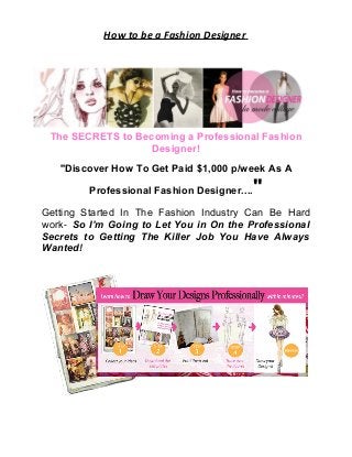 How to be a Fashion Designer
The SECRETS to Becoming a Professional Fashion
Designer!
''Discover How To Get Paid $1,000 p/week As A
Professional Fashion Designer....''
Getting Started In The Fashion Industry Can Be Hard
work- So I’m Going to Let You in On the Professional
Secrets to Getting The Killer Job You Have Always
Wanted!
 