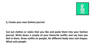 5, Create your own fashion journal.
Cut out clothes or styles that you like and paste them into your fashion
journal. Write down a couple of your favourite outfits and say how you
feel in them. Draw outfits on people, for different body sizes and shapes.
What suits people.
 