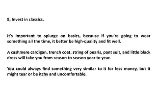 8, Invest in classics.
It's important to splurge on basics, because if you're going to wear
something all the time, it better be high-quality and fit well.
A cashmere cardigan, trench coat, string of pearls, pant suit, and little black
dress will take you from season to season year to year.
You could always find something very similar to it for less money, but it
might tear or be itchy and uncomfortable.
 