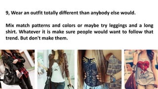9, Wear an outfit totally different than anybody else would.
Mix match patterns and colors or maybe try leggings and a long
shirt. Whatever it is make sure people would want to follow that
trend. But don't make them.
 