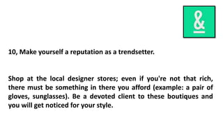 10, Make yourself a reputation as a trendsetter.
Shop at the local designer stores; even if you're not that rich,
there must be something in there you afford (example: a pair of
gloves, sunglasses). Be a devoted client to these boutiques and
you will get noticed for your style.
 