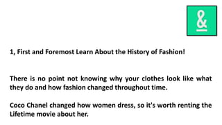 1, First and Foremost Learn About the History of Fashion!
There is no point not knowing why your clothes look like what
they do and how fashion changed throughout time.
Coco Chanel changed how women dress, so it's worth renting the
Lifetime movie about her.
 