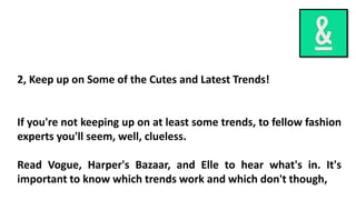 2, Keep up on Some of the Cutes and Latest Trends!
If you're not keeping up on at least some trends, to fellow fashion
experts you'll seem, well, clueless.
Read Vogue, Harper's Bazaar, and Elle to hear what's in. It's
important to know which trends work and which don't though,
 