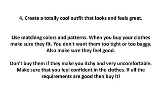 4, Create a totally cool outfit that looks and feels great.
Use matching colors and patterns. When you buy your clothes
make sure they fit. You don't want them too tight or too baggy.
Also make sure they feel good.
Don't buy them if they make you itchy and very uncomfortable.
Make sure that you feel confident in the clothes. If all the
requirements are good then buy it!
 
