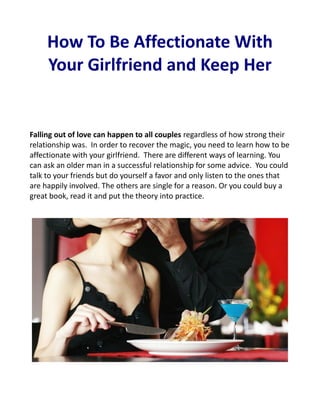 How To Be Affectionate With
     Your Girlfriend and Keep Her


Falling out of love can happen to all couples regardless of how strong their
relationship was. In order to recover the magic, you need to learn how to be
affectionate with your girlfriend. There are different ways of learning. You
can ask an older man in a successful relationship for some advice. You could
talk to your friends but do yourself a favor and only listen to the ones that
are happily involved. The others are single for a reason. Or you could buy a
great book, read it and put the theory into practice.
 