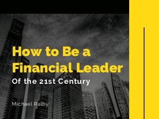 How to Be a
Financial Leader
Of the 21st Century
Michael Ralby
 