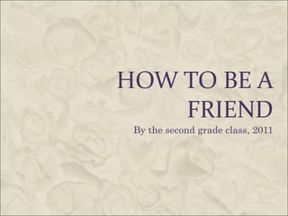 HOW TO BE A FRIEND By the second grade class, 2011 