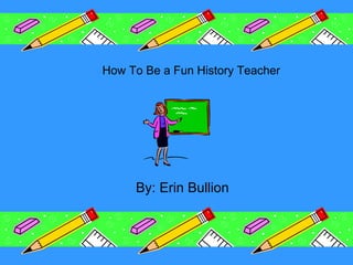 How To Be a Fun History Teacher By: Erin Bullion 
