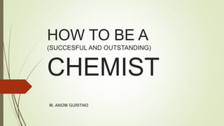 HOW TO BE A
(SUCCESFUL AND OUTSTANDING)
CHEMIST
M. ANOM GURITNO
 
