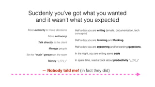 Suddenly you've got what you wanted
and it wasn't what you expected
Half a day you are writing (emails, documentation, tech
concepts).
Half a day you are listening and thinking.
Half a day you are answering and forwarding questions.
In the night, you are writing some code
In spare time, read a book about productivity ¯_(ツ)_/¯
More authority to make decisions
More autonomy
Talk directly to the client
Manage people
Be the “main” person on the room
Money ¯_(ツ)_/¯
— Nobody told me! (in fact they did)
 