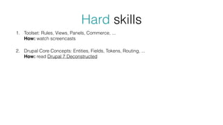 Hard skills
1. Toolset: Rules, Views, Panels, Commerce, ... 
How: watch screencasts
2. Drupal Core Concepts: Entities, Fields, Tokens, Routing, ... 
How: read Drupal 7 Deconstructed
 