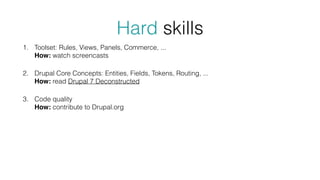 Hard skills
1. Toolset: Rules, Views, Panels, Commerce, ... 
How: watch screencasts
2. Drupal Core Concepts: Entities, Fields, Tokens, Routing, ... 
How: read Drupal 7 Deconstructed
3. Code quality 
How: contribute to Drupal.org
 