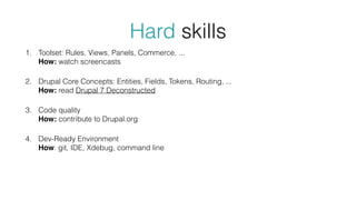 Hard skills
1. Toolset: Rules, Views, Panels, Commerce, ... 
How: watch screencasts
2. Drupal Core Concepts: Entities, Fields, Tokens, Routing, ... 
How: read Drupal 7 Deconstructed
3. Code quality 
How: contribute to Drupal.org
4. Dev-Ready Environment  
How: git, IDE, Xdebug, command line
 