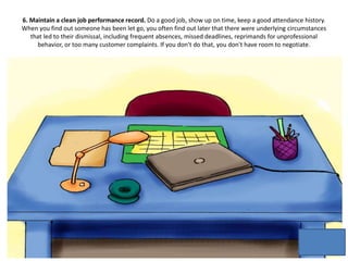 6. Maintain a clean job performance record. Do a good job, show up on time, keep a good attendance history.
When you find out someone has been let go, you often find out later that there were underlying circumstances
that led to their dismissal, including frequent absences, missed deadlines, reprimands for unprofessional
behavior, or too many customer complaints. If you don't do that, you don't have room to negotiate.
 