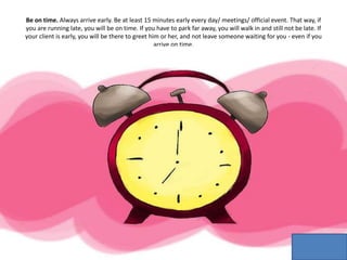 Be on time. Always arrive early. Be at least 15 minutes early every day/ meetings/ official event. That way, if
you are running late, you will be on time. If you have to park far away, you will walk in and still not be late. If
your client is early, you will be there to greet him or her, and not leave someone waiting for you - even if you
arrive on time.
 