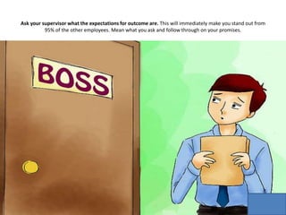 Ask your supervisor what the expectations for outcome are. This will immediately make you stand out from
95% of the other employees. Mean what you ask and follow through on your promises.
 