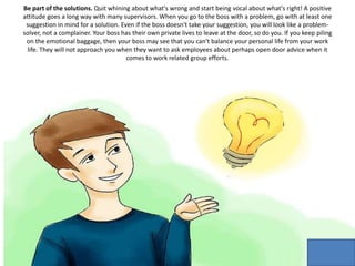 Be part of the solutions. Quit whining about what's wrong and start being vocal about what's right! A positive
attitude goes a long way with many supervisors. When you go to the boss with a problem, go with at least one
suggestion in mind for a solution. Even if the boss doesn't take your suggestion, you will look like a problem-
solver, not a complainer. Your boss has their own private lives to leave at the door, so do you. If you keep piling
on the emotional baggage, then your boss may see that you can't balance your personal life from your work
life. They will not approach you when they want to ask employees about perhaps open door advice when it
comes to work related group efforts.
 