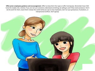 Offer junior employees guidance and encouragement. Offer to show them the ropes or offer training tips. Remember how it felt
to be the newbie. Be a mentor. If you are not sure someone understood something, be willing to ask if they need assistance. Don't
do the work for them, teach them instead. Be careful what you say to new employees; don't air your grievances, frustrations, or
interpersonal conflicts. Don't gossip.
 