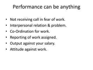 Performance can be anything
• Not receiving call in fear of work.
• Interpersonal relation & problem.
• Co-Ordination for work.
• Reporting of work assigned.
• Output against your salary.
• Attitude against work.
 