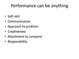 Performance can be anything
• Soft skill
• Communication
• Approach to problem
• Creativeness
• Attachment to company
• Responsibility
 