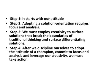 • Step 1: It starts with our attitude
• Step 2: Adopting a solution-orientation requires
focus and analysis.
• Step 3: We must employ creativity to surface
solutions that break the boundaries of
traditional thinking and surface differentiating
solutions.
• Step 4: After we discipline ourselves to adopt
the attitude of a champion, commit to focus and
analysis and leverage our creativity, we must
take action.
 