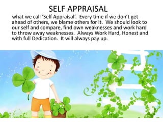 SELF APPRAISAL
what we call ‘Self Appraisal’. Every time if we don’t get
ahead of others, we blame others for it. We should look to
our self and compare, find own weaknesses and work hard
to throw away weaknesses. Always Work Hard, Honest and
with full Dedication. It will always pay up.
 