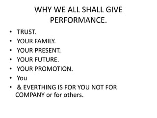 WHY WE ALL SHALL GIVE
PERFORMANCE.
• TRUST.
• YOUR FAMILY.
• YOUR PRESENT.
• YOUR FUTURE.
• YOUR PROMOTION.
• You
• & EVERTHING IS FOR YOU NOT FOR
COMPANY or for others.
 