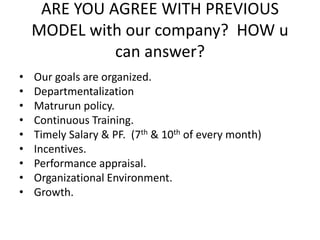 ARE YOU AGREE WITH PREVIOUS
MODEL with our company? HOW u
can answer?
• Our goals are organized.
• Departmentalization
• Matrurun policy.
• Continuous Training.
• Timely Salary & PF. (7th & 10th of every month)
• Incentives.
• Performance appraisal.
• Organizational Environment.
• Growth.
 