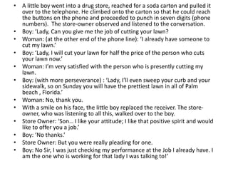 • A little boy went into a drug store, reached for a soda carton and pulled it
over to the telephone. He climbed onto the carton so that he could reach
the buttons on the phone and proceeded to punch in seven digits (phone
numbers). The store-owner observed and listened to the conversation.
• Boy: ‘Lady, Can you give me the job of cutting your lawn?
• Woman: (at the other end of the phone line): ‘I already have someone to
cut my lawn.’
• Boy: ‘Lady, I will cut your lawn for half the price of the person who cuts
your lawn now.’
• Woman: I’m very satisfied with the person who is presently cutting my
lawn.
• Boy: (with more perseverance) : ‘Lady, I’ll even sweep your curb and your
sidewalk, so on Sunday you will have the prettiest lawn in all of Palm
beach , Florida.’
• Woman: No, thank you.
• With a smile on his face, the little boy replaced the receiver. The store-
owner, who was listening to all this, walked over to the boy.
• Store Owner: ‘Son… I like your attitude; I like that positive spirit and would
like to offer you a job.’
• Boy: ‘No thanks.’
• Store Owner: But you were really pleading for one.
• Boy: No Sir, I was just checking my performance at the Job I already have. I
am the one who is working for that lady I was talking to!’
 