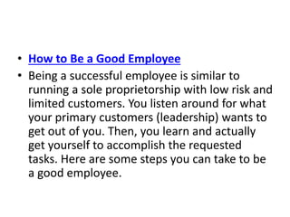 • How to Be a Good Employee
• Being a successful employee is similar to
running a sole proprietorship with low risk and
limited customers. You listen around for what
your primary customers (leadership) wants to
get out of you. Then, you learn and actually
get yourself to accomplish the requested
tasks. Here are some steps you can take to be
a good employee.
 