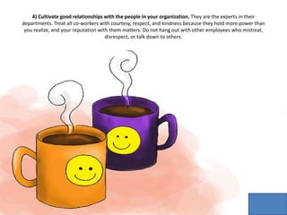 4) Cultivate good relationships with the people in your organization. They are the experts in their
departments. Treat all co-workers with courtesy, respect, and kindness because they hold more power than
you realize, and your reputation with them matters. Do not hang out with other employees who mistreat,
disrespect, or talk down to others.
 