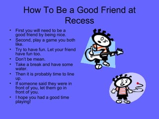 How To Be a Good Friend at Recess First you will need to be a good friend by being nice.  Second, play a game you both like. Try to have fun. Let your friend have fun too. Don’t be mean. Take a break and have some water.  Then it is probably time to line up. If someone said they were in front of you, let them go in front of you.  I hope you had a good time playing! 