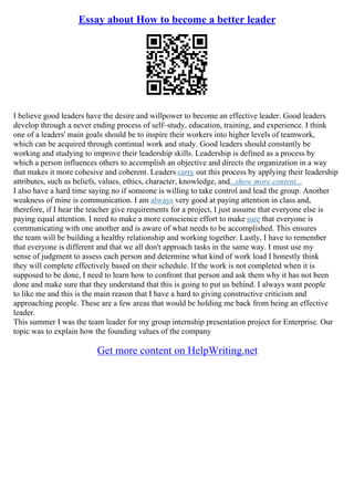 Essay about How to become a better leader
I believe good leaders have the desire and willpower to become an effective leader. Good leaders
develop through a never ending process of self–study, education, training, and experience. I think
one of a leaders' main goals should be to inspire their workers into higher levels of teamwork,
which can be acquired through continual work and study. Good leaders should constantly be
working and studying to improve their leadership skills. Leadership is defined as a process by
which a person influences others to accomplish an objective and directs the organization in a way
that makes it more cohesive and coherent. Leaders carry out this process by applying their leadership
attributes, such as beliefs, values, ethics, character, knowledge, and...show more content...
I also have a hard time saying no if someone is willing to take control and lead the group. Another
weakness of mine is communication. I am always very good at paying attention in class and,
therefore, if I hear the teacher give requirements for a project, I just assume that everyone else is
paying equal attention. I need to make a more conscience effort to make sure that everyone is
communicating with one another and is aware of what needs to be accomplished. This ensures
the team will be building a healthy relationship and working together. Lastly, I have to remember
that everyone is different and that we all don't approach tasks in the same way. I must use my
sense of judgment to assess each person and determine what kind of work load I honestly think
they will complete effectively based on their schedule. If the work is not completed when it is
supposed to be done, I need to learn how to confront that person and ask them why it has not been
done and make sure that they understand that this is going to put us behind. I always want people
to like me and this is the main reason that I have a hard to giving constructive criticism and
approaching people. These are a few areas that would be holding me back from being an effective
leader.
This summer I was the team leader for my group internship presentation project for Enterprise. Our
topic was to explain how the founding values of the company
Get more content on HelpWriting.net
 