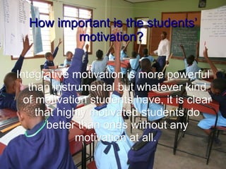 How important is the students’ motivation? Integrative motivation is more powerful than instrumental but whatever kind of motivation students have, it is clear that highly motivated students do better than ones without any motivation at all.  