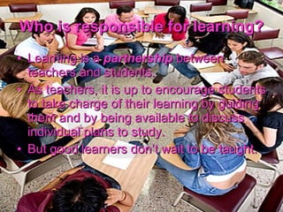 Who is responsible for learning? Learning is a  partnership  between teachers and students. As teachers, it is up to encourage students to take charge of their learning by guiding them and by being available to discuss individual plans to study. But good learners don’t wait to be taught. 