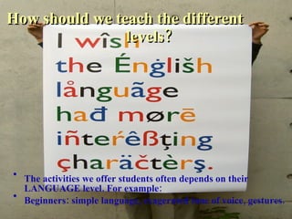 How should we teach the different  levels? The activities we offer students often depends on their LANGUAGE level. For example: Beginners: simple language, exagerated tone of voice, gestures. 