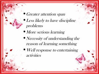  Greater attention span
 Less likely to have discipline
  problems
 More serious learning
 Necessity of understanding the
  reason of learning something
 Well response to entertaining
  activities
 