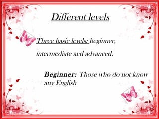 Different levels

Three basic levels: beginner,
intermediate and advanced.

  Beginner: Those who do not know
  any English
 