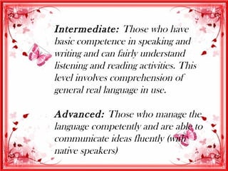 Intermediate: Those who have
basic competence in speaking and
writing and can fairly understand
listening and reading activities. This
level involves comprehension of
general real language in use.

Advanced: Those who manage the
language competently and are able to
communicate ideas fluently (with
native speakers)
 