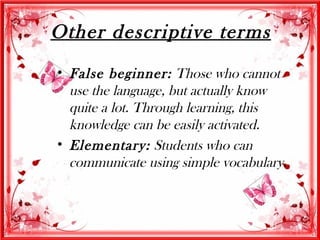 Other descriptive terms
• False beginner: Those who cannot
  use the language, but actually know
  quite a lot. Through learning, this
  knowledge can be easily activated.
• Elementary: Students who can
  communicate using simple vocabulary.
 