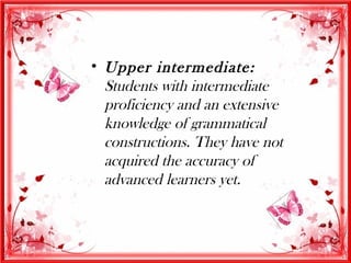 • Upper intermediate:
  Students with intermediate
  proficiency and an extensive
  knowledge of grammatical
  constructions. They have not
  acquired the accuracy of
  advanced learners yet.
 