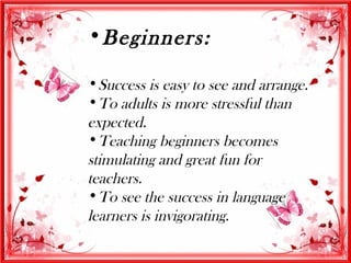 •Beginners:

•Success is easy to see and arrange.
•To adults is more stressful than
expected.
•Teaching beginners becomes
stimulating and great fun for
teachers.
•To see the success in language
learners is invigorating.
 