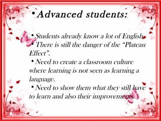 •Advanced students:

 •Students already know a lot of English.
 •There is still the danger of the “Plateau
Effect”.
 •Need to create a classroom culture
where learning is not seen as learning a
language.
 •Need to show them what they still have
to learn and also their improvements.
 