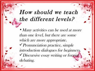 How should we teach
the different levels?
•Many activities can be used at more
than one level, but there are some
which are more appropriate.
Pronunciation practice, simple
introduction dialogues for beginners.
Discursive essay writing or formal
debating.
 