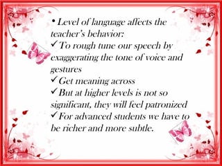 •Level of language affects the
teacher’s behavior:
To rough tune our speech by
exaggerating the tone of voice and
gestures
Get meaning across
But at higher levels is not so
significant, they will feel patronized
For advanced students we have to
be richer and more subtle.
 