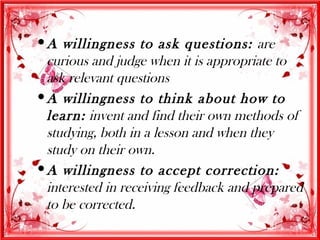  A willingness to ask questions: are
  curious and judge when it is appropriate to
  ask relevant questions
 A willingness to think about how to
  learn: invent and find their own methods of
  studying, both in a lesson and when they
  study on their own.
 A willingness to accept correction:
  interested in receiving feedback and prepared
  to be corrected.
 