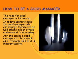 HOW TO BE A GOOD MANAGER
The need for good
managers is increasing .
In todays scenario need
for good managers who
can manage themselves as
well others in high stress
environment is increasing .
Any one can be a good
manager as it is as much
as a trainable skill as it is
inherent ability.
 